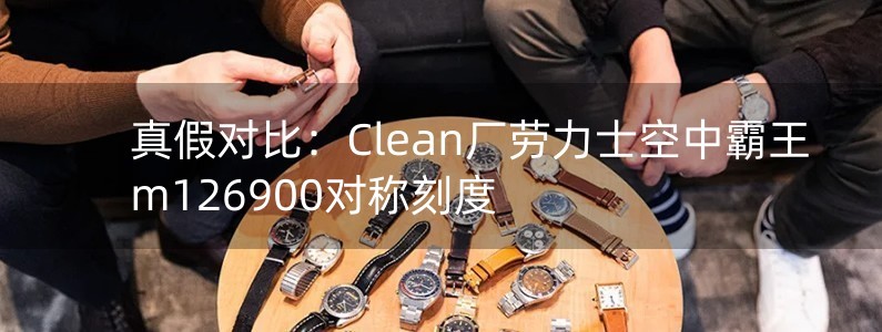 真假对比：Clean厂劳力士空中霸王m126900对称刻度